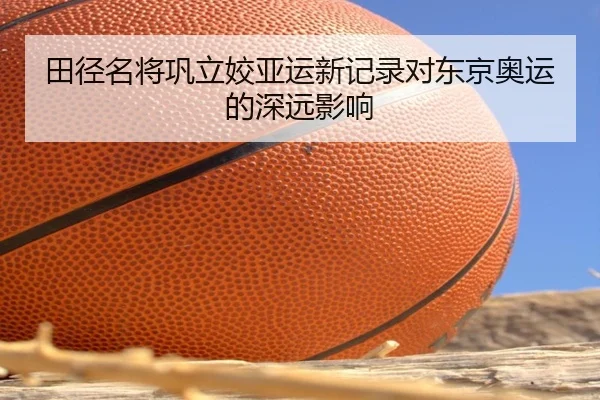 田径名将巩立姣亚运新记录对东京奥运的深远影响